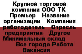 Крупной торговой компании ООО ТК «Премьер › Название организации ­ Компания-работодатель › Отрасль предприятия ­ Другое › Минимальный оклад ­ 23 000 - Все города Работа » Вакансии   . Челябинская обл.,Снежинск г.